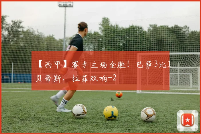 【西甲】赛季主场全胜！巴萨3比1贝蒂斯，拉菲双响