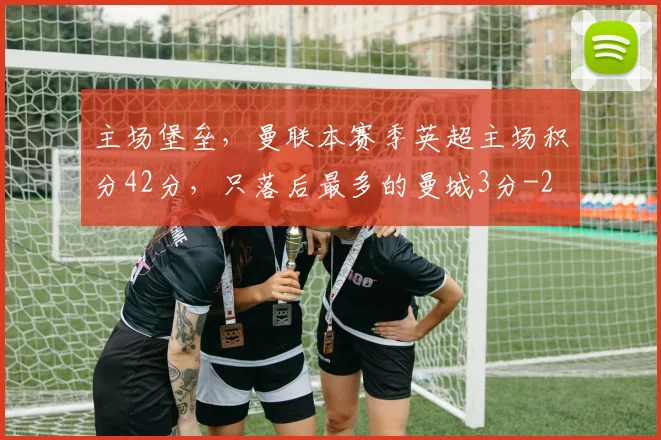 主场堡垒，曼联本赛季英超主场积分42分，只落后最多的曼城3分