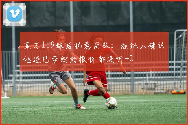 莱万119球后执意离队：经纪人确认他连巴萨续约报价都没听
