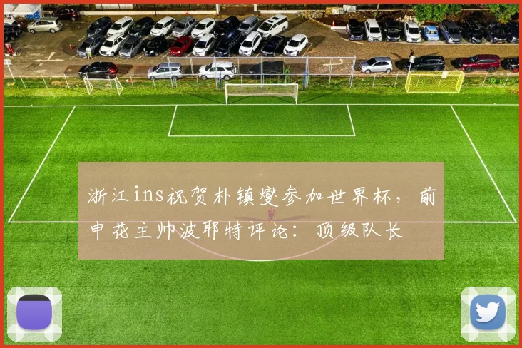 浙江ins祝贺朴镇燮参加世界杯，前申花主帅波耶特评论：顶级队长