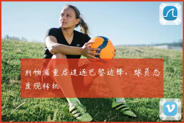 利物浦重启追逐巴黎边锋，球员态度现转机