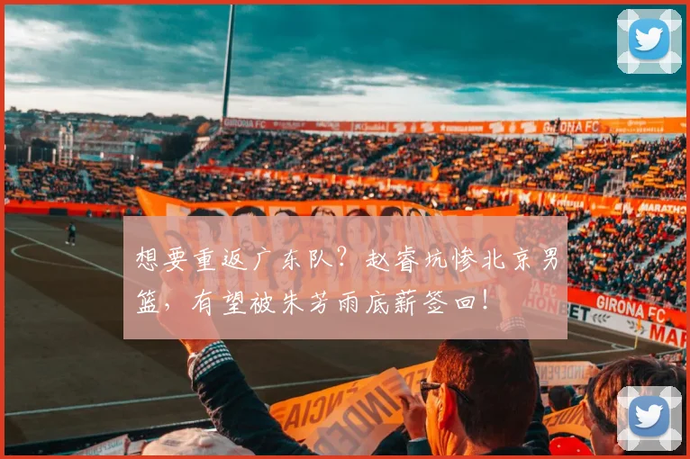 想要重返广东队？赵睿坑惨北京男篮，有望被朱芳雨底薪签回！