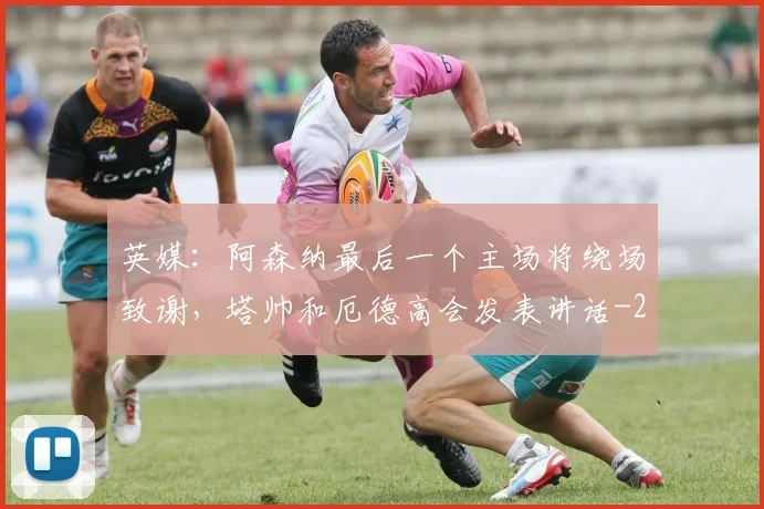 英媒：阿森纳最后一个主场将绕场致谢，塔帅和厄德高会发表讲话