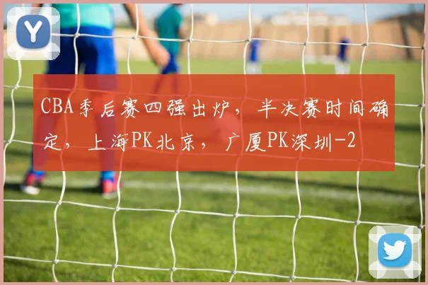 CBA季后赛四强出炉，半决赛时间确定，上海PK北京，广厦PK深圳