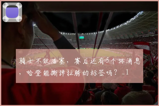 骑士不敌活塞，赛后还有5个坏消息，哈登能撕掉拉胯的标签吗？_1
