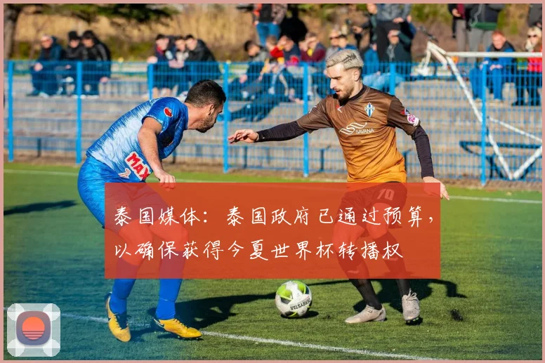 泰国媒体：泰国政府已通过预算，以确保获得今夏世界杯转播权