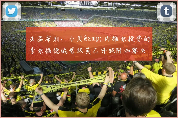 去温布利，小贝&内维尔投资的索尔福德城晋级英乙升级附加赛决赛