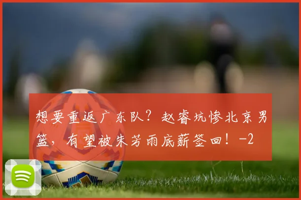 想要重返广东队？赵睿坑惨北京男篮，有望被朱芳雨底薪签回！