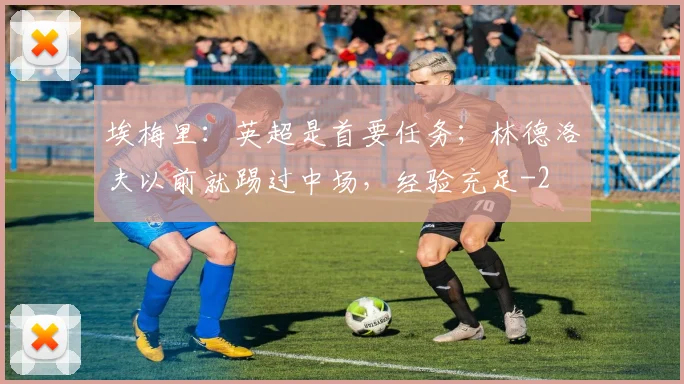 埃梅里：英超是首要任务；林德洛夫以前就踢过中场，经验充足