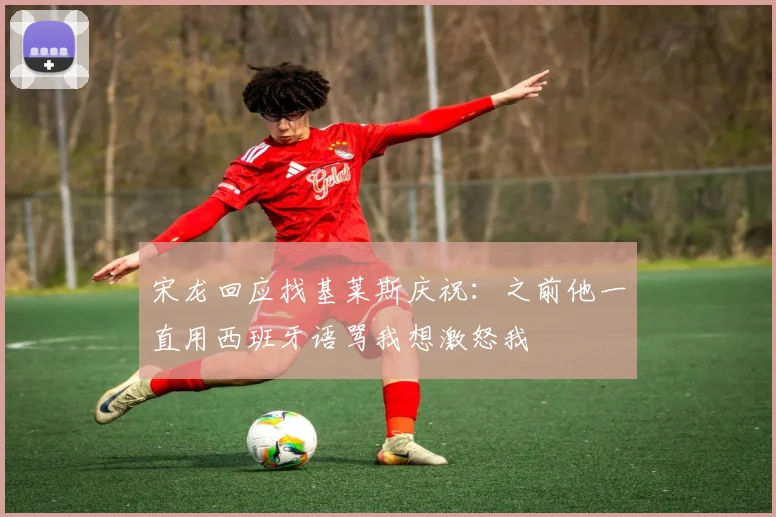 宋龙回应找基莱斯庆祝:之前他一直用西班牙语骂我想激怒我