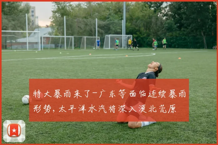 特大暴雨来了-广东等面临连续暴雨形势,太平洋水汽将深入漠北荒原