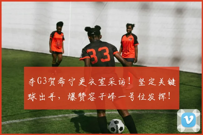 夺G3贺希宁更衣室采访！坚定关键球出手，爆赞容子峰一号位发挥！