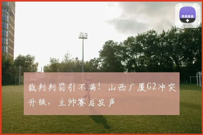 裁判判罚引不满!山西广厦G2冲突升级,主帅赛后发声