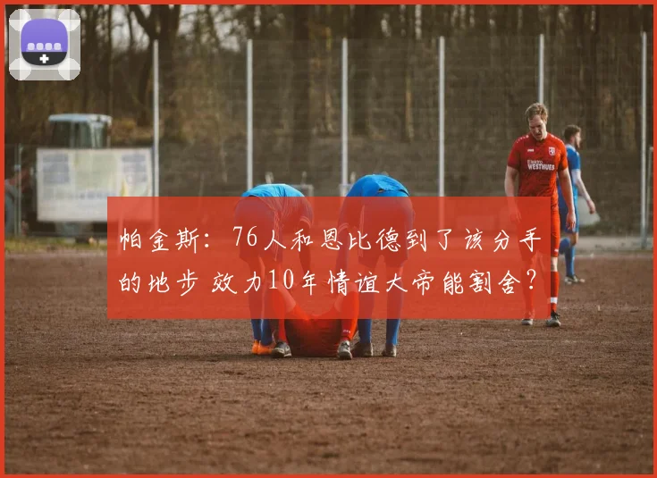 帕金斯：76人和恩比德到了该分手的地步 效力10年情谊大帝能割舍？_1