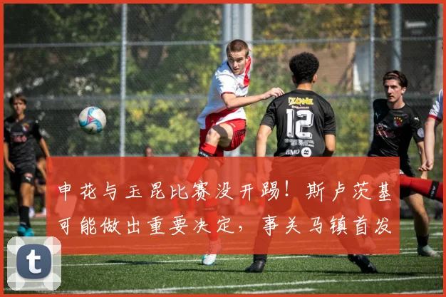 申花与玉昆比赛没开踢！斯卢茨基可能做出重要决定，事关马镇首发