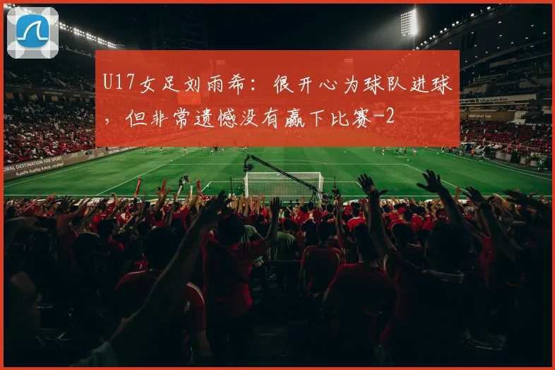 U17女足刘雨希：很开心为球队进球，但非常遗憾没有赢下比赛