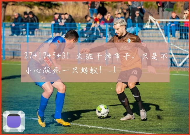 27+17+5+3！文班干掉华子，只是不小心踩死一只蚂蚁！_1