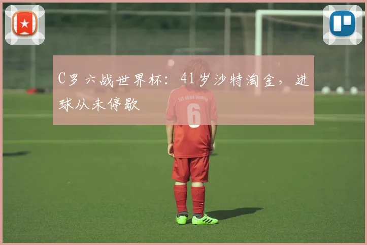 C罗六战世界杯：41岁沙特淘金，进球从未停歇