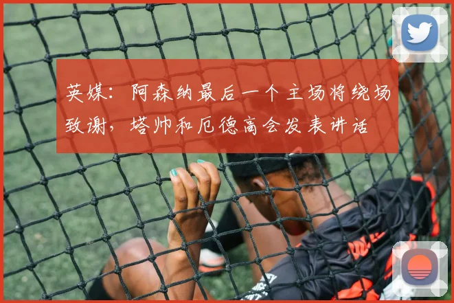 英媒：阿森纳最后一个主场将绕场致谢，塔帅和厄德高会发表讲话