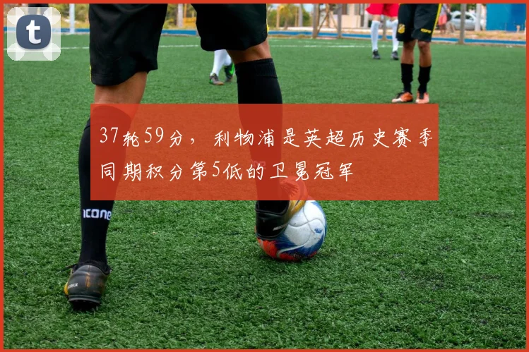 37轮59分，利物浦是英超历史赛季同期积分第5低的卫冕冠军