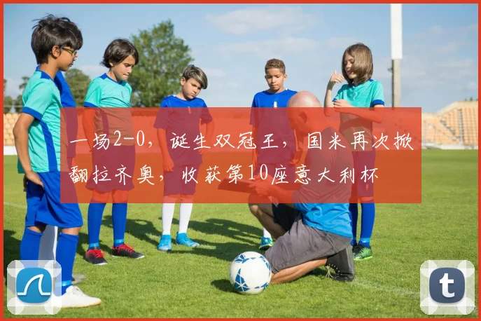 一场2-0，诞生双冠王，国米再次掀翻拉齐奥，收获第10座意大利杯