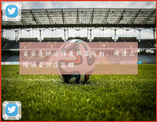 南安普顿逆转晋级温布利，间谍丑闻调查仍在发酵