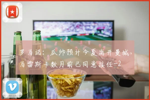 罗马诺：瓜帅预计今夏离开曼城，马雷斯卡数月前已同意接任