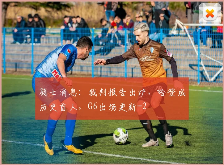 骑士消息：裁判报告出炉，哈登成历史首人，G6出场更新