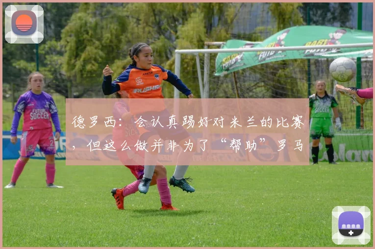 德罗西：会认真踢好对米兰的比赛，但这么做并非为了“帮助”罗马