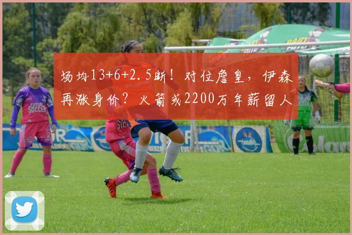 场均13+6+2.5断！对位詹皇，伊森再涨身价？火箭或2200万年薪留人