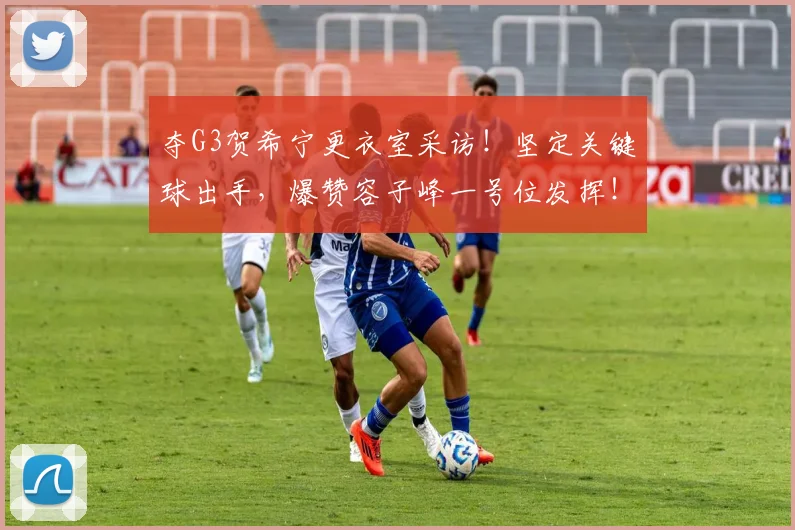 夺G3贺希宁更衣室采访！坚定关键球出手，爆赞容子峰一号位发挥！