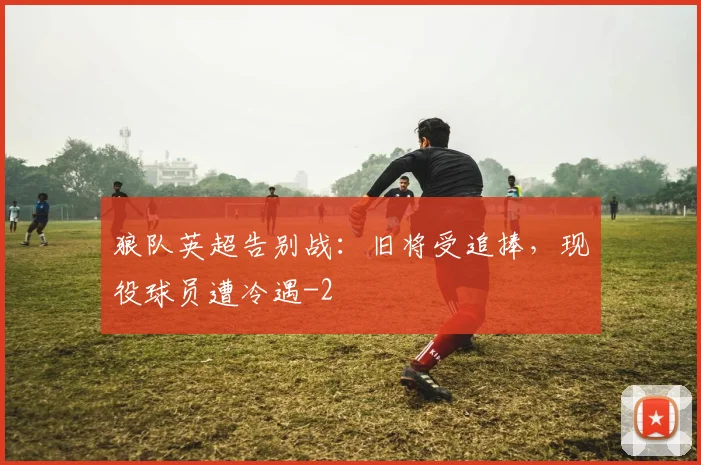 狼队英超告别战：旧将受追捧，现役球员遭冷遇