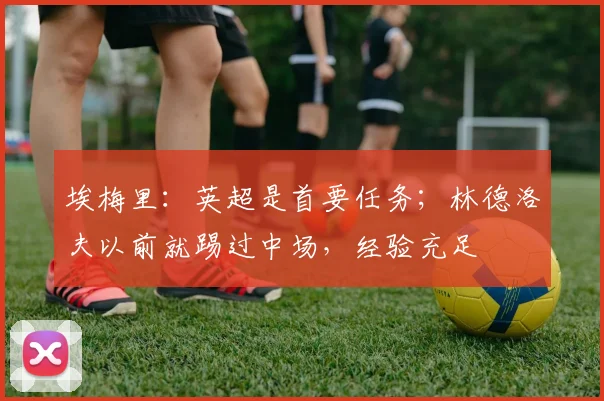 埃梅里：英超是首要任务；林德洛夫以前就踢过中场，经验充足