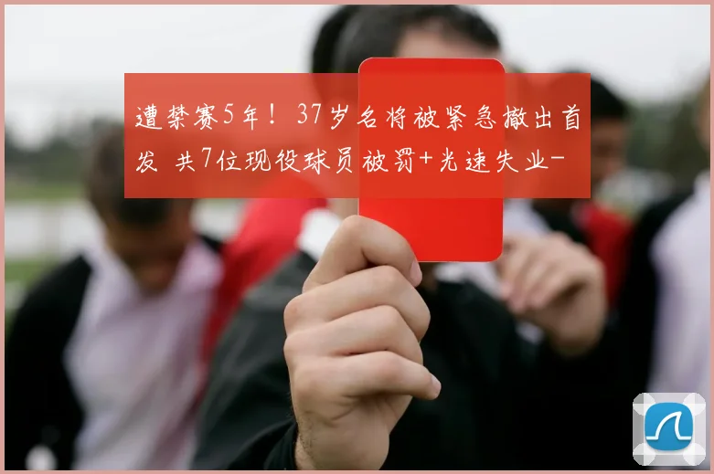 遭禁赛5年！37岁名将被紧急撤出首发 共7位现役球员被罚+光速失业