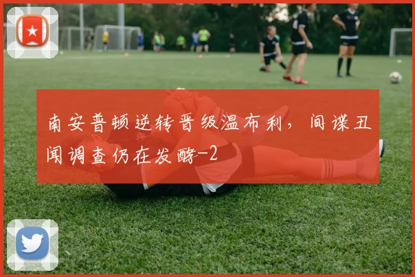 南安普顿逆转晋级温布利，间谍丑闻调查仍在发酵