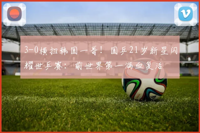 3-0横扫韩国一哥!国乒21岁新星闪耀世乒赛:前世界第一满血复活