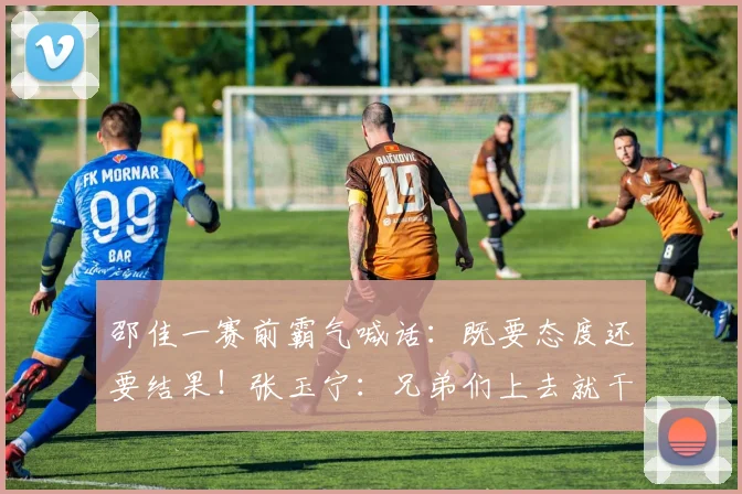 邵佳一赛前霸气喊话:既要态度还要结果!张玉宁:兄弟们上去就干