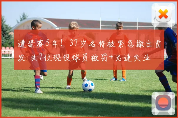 遭禁赛5年！37岁名将被紧急撤出首发 共7位现役球员被罚+光速失业