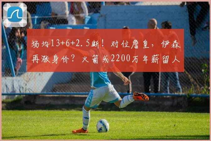 场均13+6+2.5断！对位詹皇，伊森再涨身价？火箭或2200万年薪留人