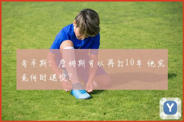 考辛斯：詹姆斯可以再打10年 他究竟何时退役？