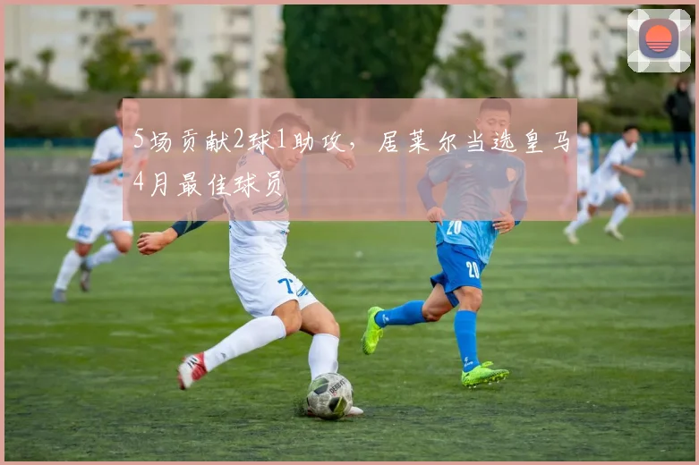 5场贡献2球1助攻，居莱尔当选皇马4月最佳球员