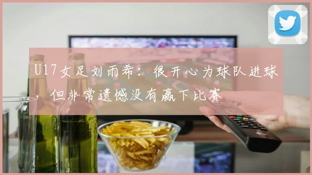 U17女足刘雨希：很开心为球队进球，但非常遗憾没有赢下比赛
