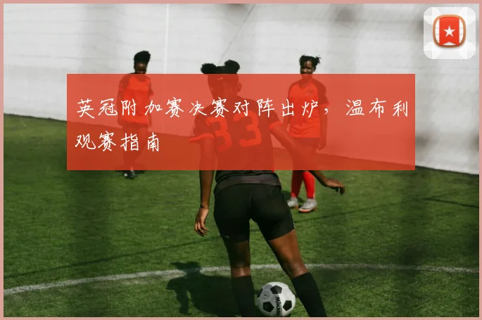 英冠附加赛决赛对阵出炉，温布利观赛指南