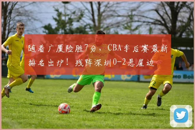随着广厦险胜7分，CBA季后赛最新排名出炉！残阵深圳0-2悬崖边