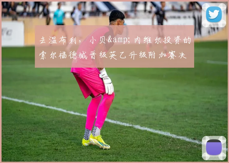 去温布利，小贝&amp;内维尔投资的索尔福德城晋级英乙升级附加赛决赛