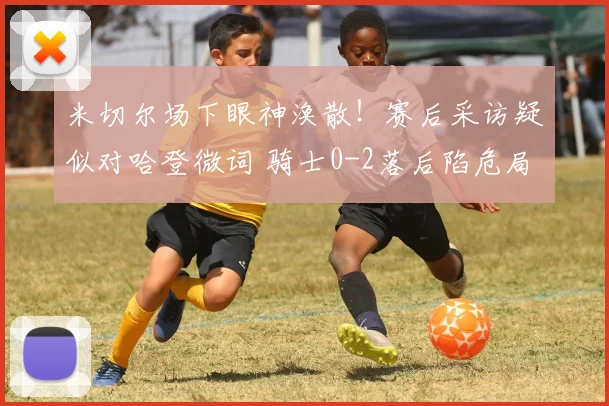 米切尔场下眼神涣散！赛后采访疑似对哈登微词 骑士0-2落后陷危局