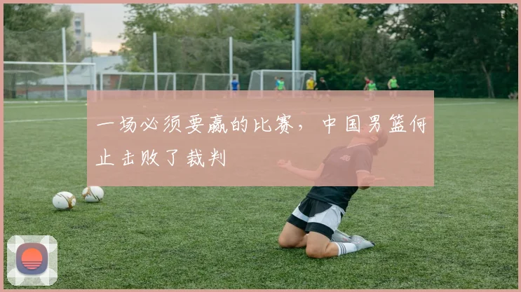 一场必须要赢的比赛，中国男篮何止击败了裁判