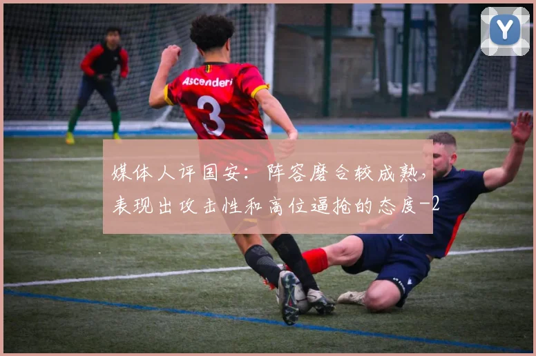 媒体人评国安：阵容磨合较成熟，表现出攻击性和高位逼抢的态度