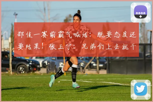 邵佳一赛前霸气喊话:既要态度还要结果!张玉宁:兄弟们上去就干