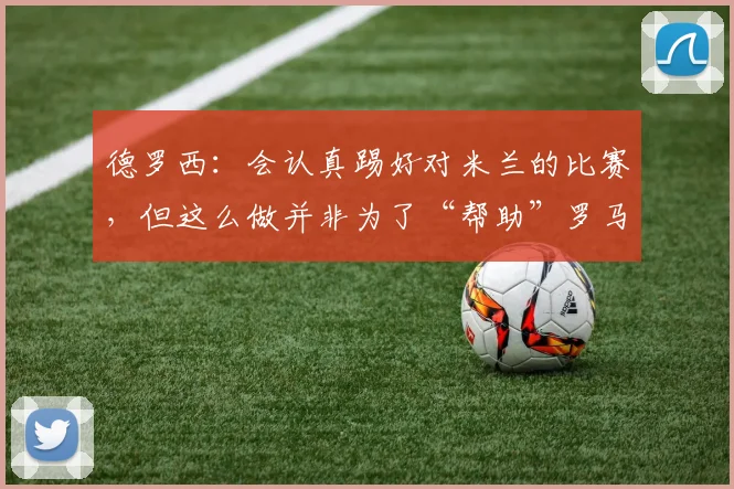 德罗西：会认真踢好对米兰的比赛，但这么做并非为了“帮助”罗马